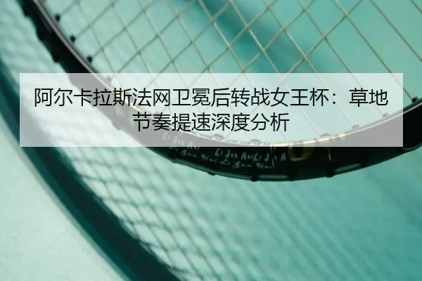 阿尔卡拉斯法网卫冕后转战女王杯：草地节奏提速深度分析